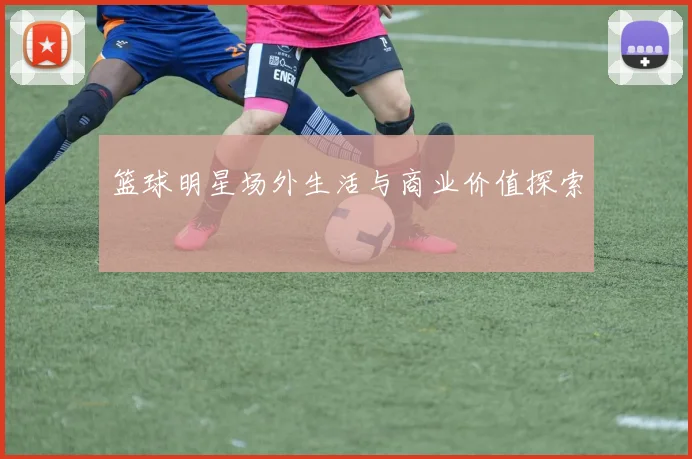 篮球明星场外生活与商业价值探索