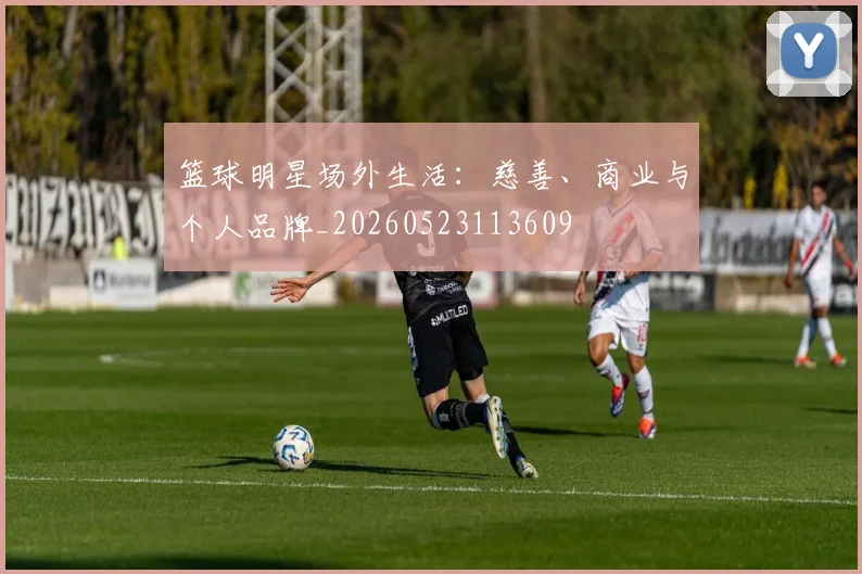 篮球明星场外生活：慈善、商业与个人品牌_20260523113609