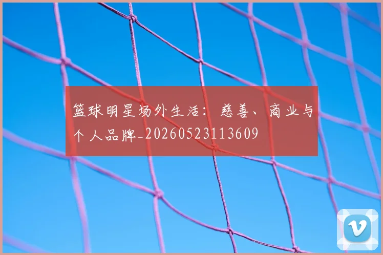 篮球明星场外生活：慈善、商业与个人品牌_20260523113609