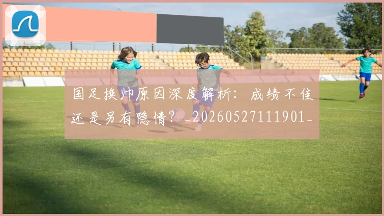 国足换帅原因深度解析：成绩不佳还是另有隐情？_20260527111901_20260609132654