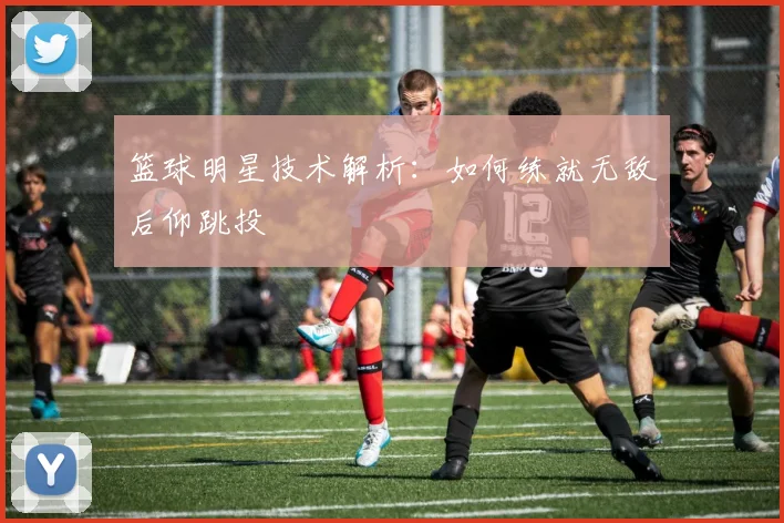 篮球明星技术解析:如何练就无敌后仰跳投