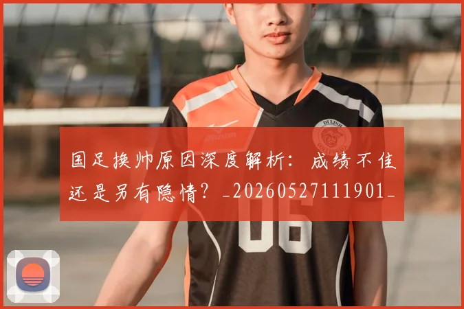 国足换帅原因深度解析：成绩不佳还是另有隐情？_20260527111901_20260609132654