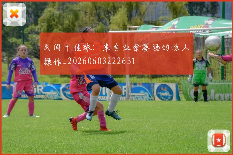 民间十佳球:来自业余赛场的惊人操作_20260603222631