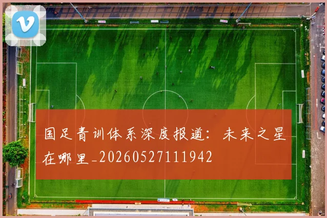 国足青训体系深度报道:未来之星在哪里_20260527111942