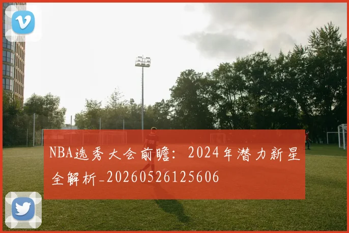 NBA选秀大会前瞻：2024年潜力新星全解析_20260526125606