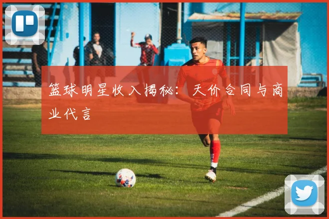 篮球明星收入揭秘:天价合同与商业代言